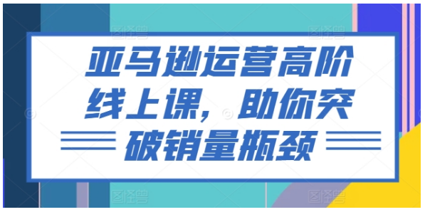 亚马逊运营高阶线上课，助你突破销量瓶颈（228节课）-好课程网