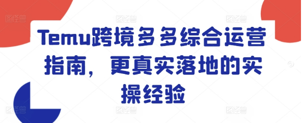 Temu跨境多多综合运营指南，更真实落地的实操经验-好课程网