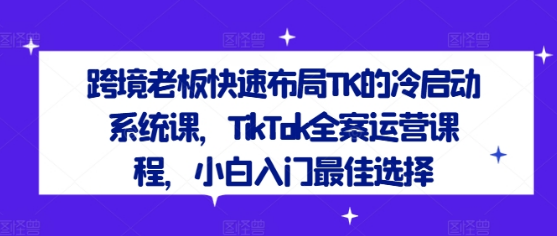 跨境老板快速布局TK的冷启动系统课，TikTok全案运营课程，小白入门最佳选择-好课程网