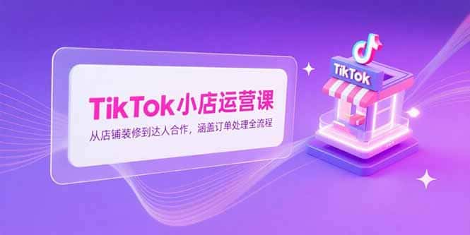 TikTok小店运营课，从店铺装修到达人合作，涵盖订单处理全流程-好课程网